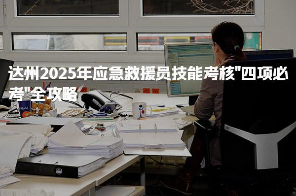 达州2025年应急救援员技能考核“四项必考”全攻略