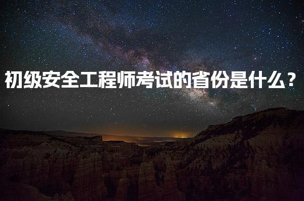 初级安全工程师考试的省份是什么？各地考试时间和要求解析