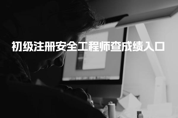 初级注册安全工程师查成绩入口：快速查询考试结果