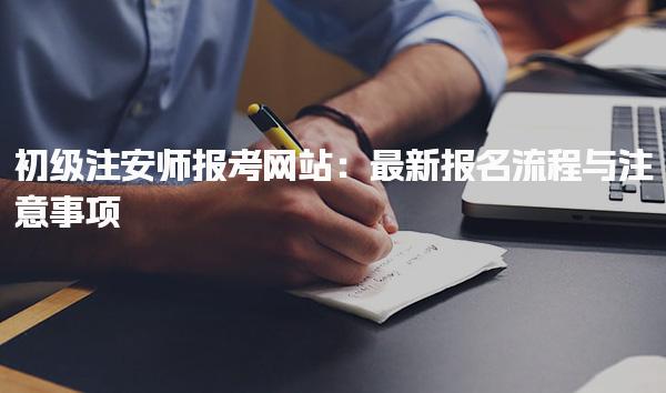 初级注安师报考网站：最新报名流程与注意事项