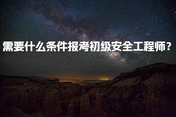 需要什么条件报考初级安全工程师？报名资格与专业要求