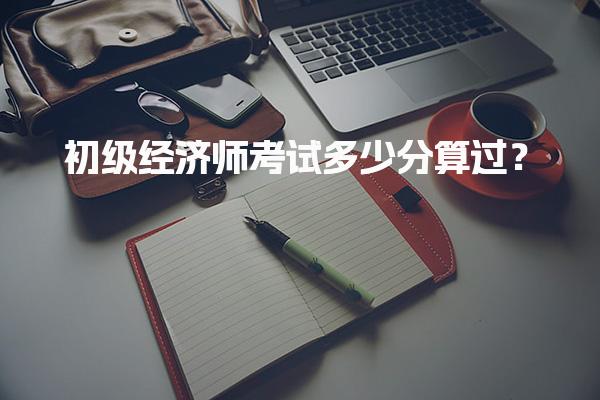 初级经济师考试多少分算过？合格标准与评分细则