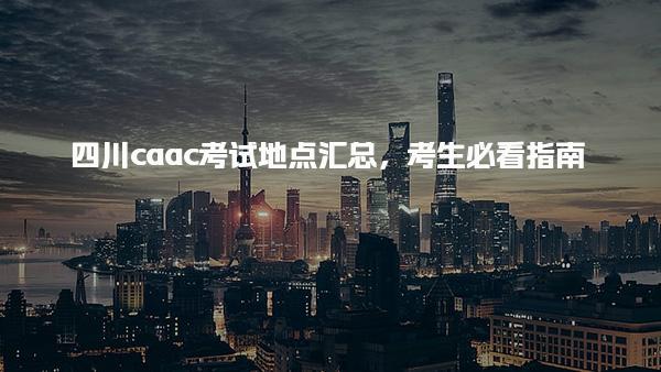 四川caac考试地点汇总，考试地点考生必看指南