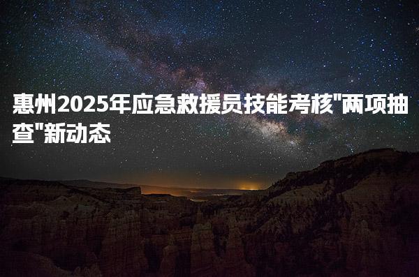 惠州2025年应急救援员技能考核“两项抽查” 考试科目及合格标准