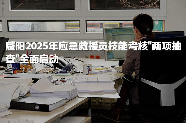 咸阳2025年应急救援员技能考核“两项抽查” 补考规则