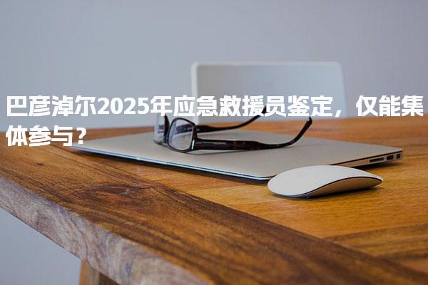 巴彦淖尔2025年应急救援员鉴定，报考基础信息？