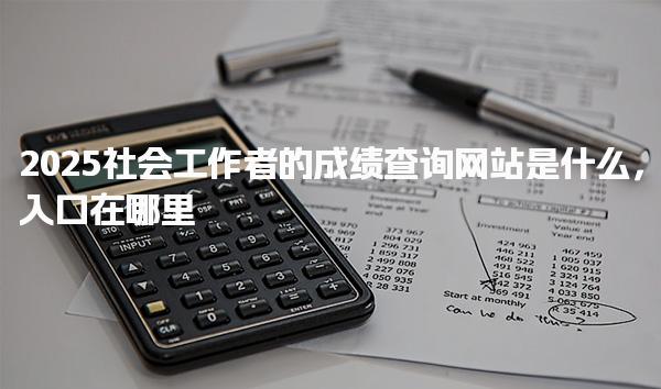 2025社会工作者的成绩查询网站是什么，常见问题处理指南