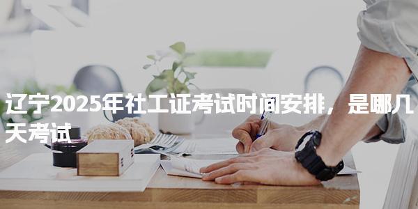 辽宁2025年社工证考试时间安排 考试时间与科目安排