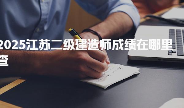 2025江苏二级建造师成绩在哪里查，成绩查询时间与流程