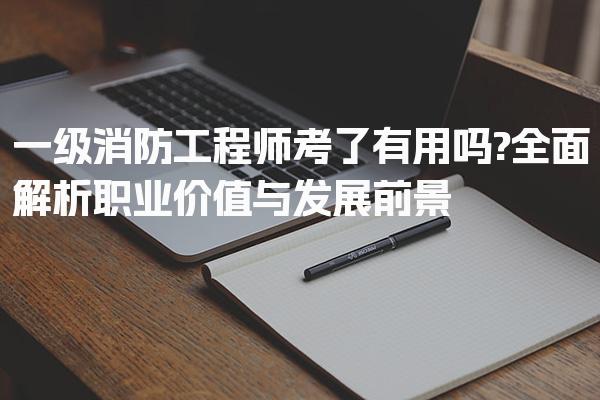 一级消防工程师考了有用吗?全面解析职业价值与发展前景