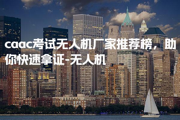 caac考试无人机厂家推荐榜，报考条件考试内容