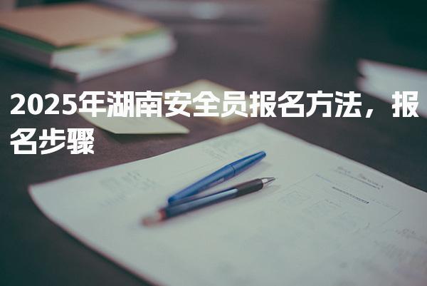 2025年湖南安全员报名方法 报名步骤