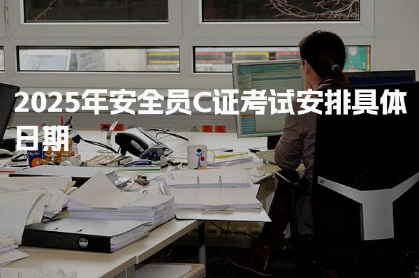 2025年安全员C证考试安排具体日期