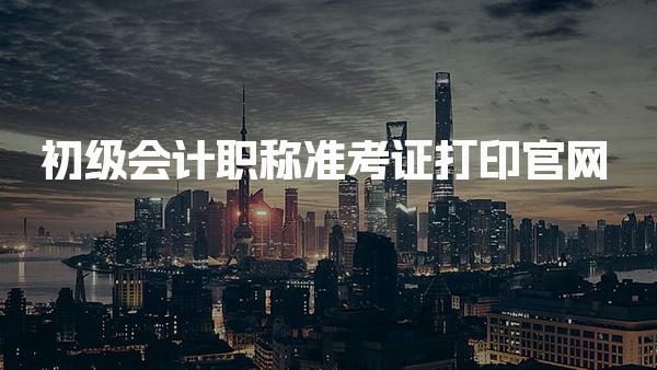 初级会计职称准考证打印官网 考试安排与后续准备