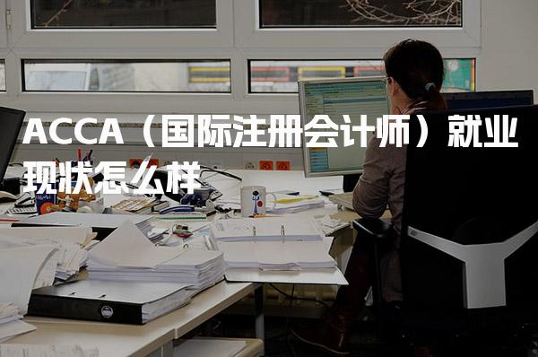 ACCA（国际注册会计师）就业现状怎么样，考证到底有没有用