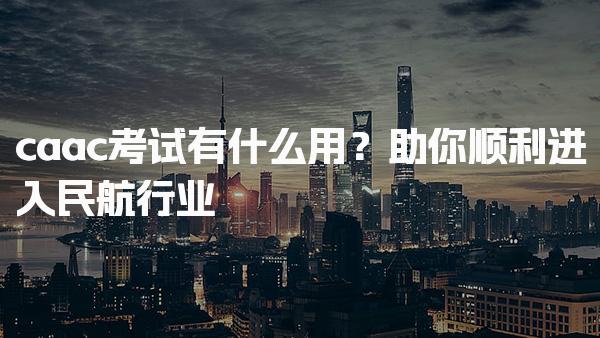 caac考试有什么用？助你顺利进入民航行业