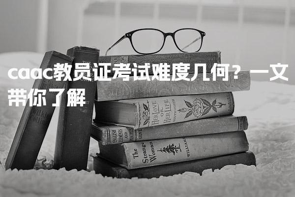 caac教员证考试难度几何？一文带你了解