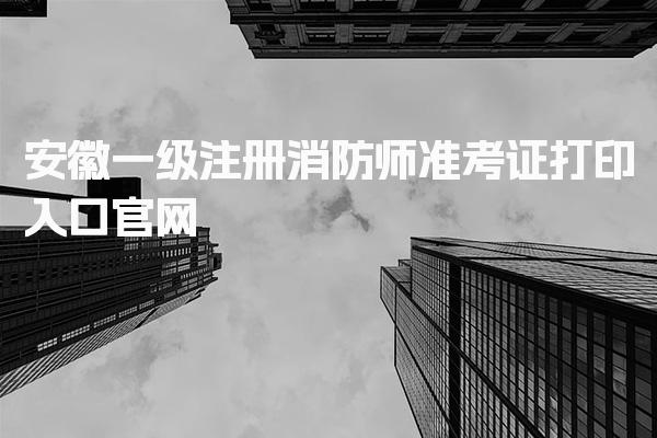 安徽一级注册消防师准考证打印入口官网，注意事项及考试要求