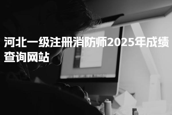 2025年河北一级注册消防师成绩查询网站