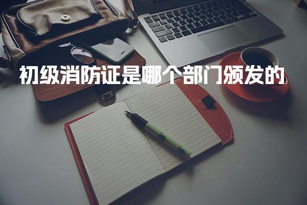 初级消防证是哪个部门颁发的怎么领取证书领取方式