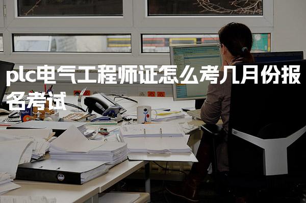 plc电气工程师证怎么考，报考流程与条件几月份报名考试
