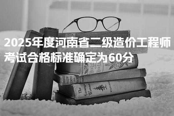 2025年度河南省二级造价工程师考试合格标准确定为60分