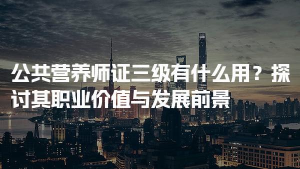 公共营养师证三级有什么用？探讨其职业价值与发展前景
