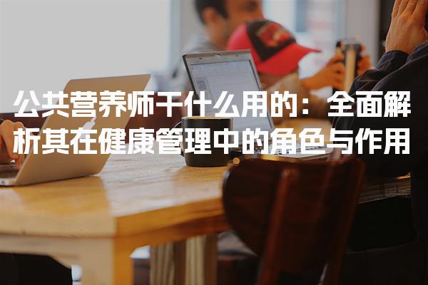公共营养师干什么用的：健康管理中的角色与作用