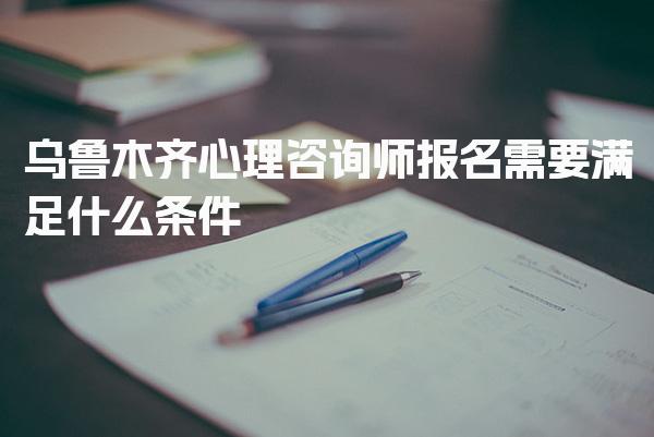 乌鲁木齐心理咨询师报名需要满足什么条件