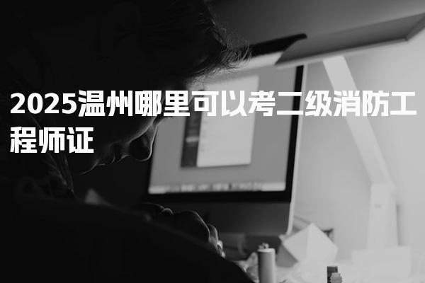 2025温州考二级消防工程师证哪里可以，考过有什么用职业前景与备考建议