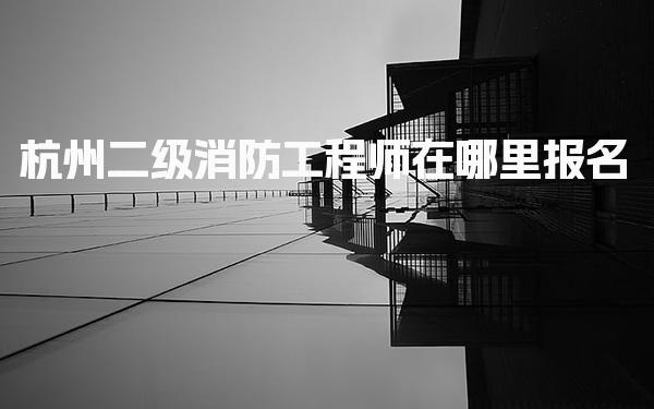 杭州二级消防工程师在哪里报名，报考条件是什么 考试安排与流程