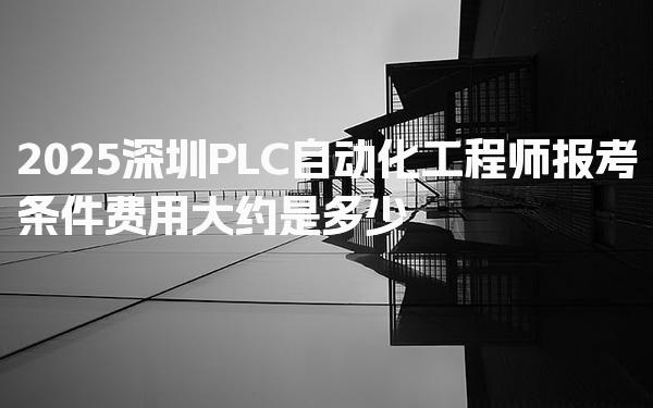 2025深圳PLC自动化工程师报考条件费用大约是多少