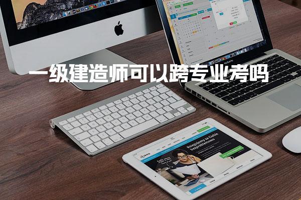 一级建造师可以跨专业考吗 考试内容与跨专业难度分析