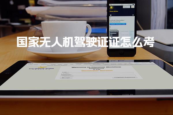 国家无人机驾驶证证怎么考需要什么条件，考试流程与内容