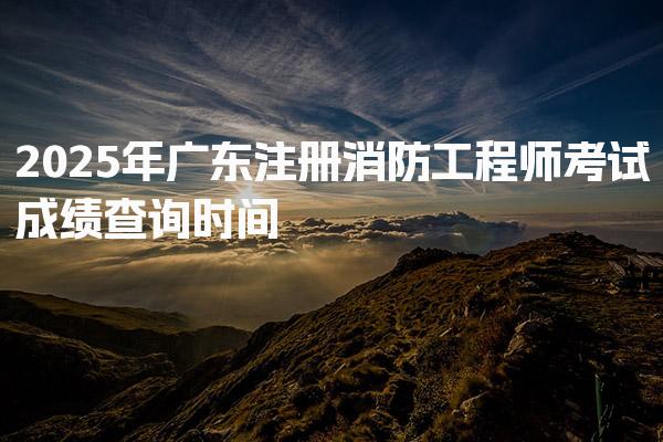 2025年广东注册消防工程师考试成绩查询时间，常见问题