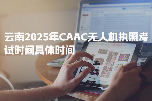 云南2025年CAAC无人机执照考试时间具体时间 考试内容与要求