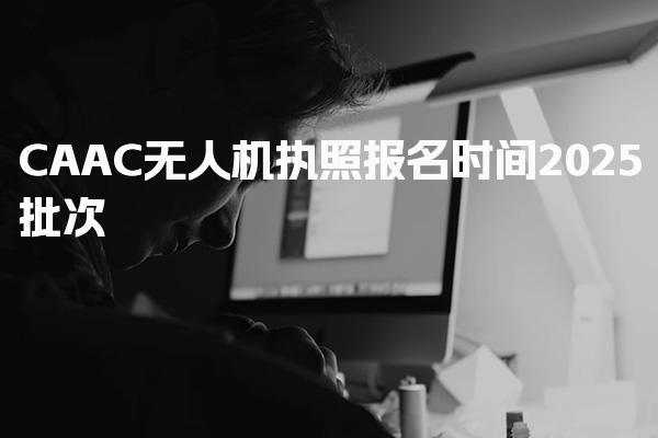 2025CAAC无人机执照报名时间 报名机制考试安排
