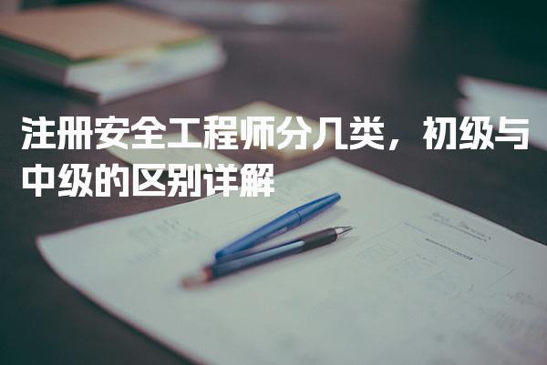 注册安全工程师分几类，初级与中级的区别详解