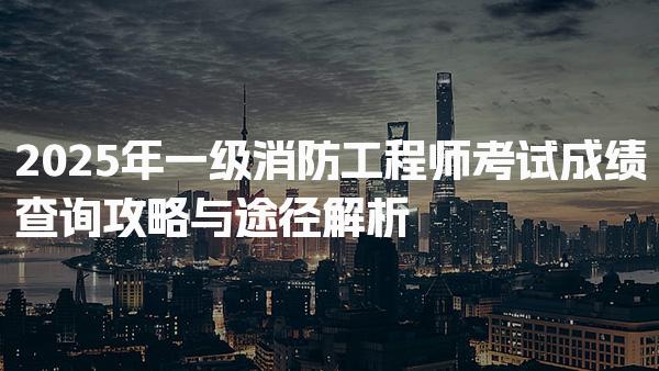 2025年一级消防工程师考试成绩查询攻略与途径解析