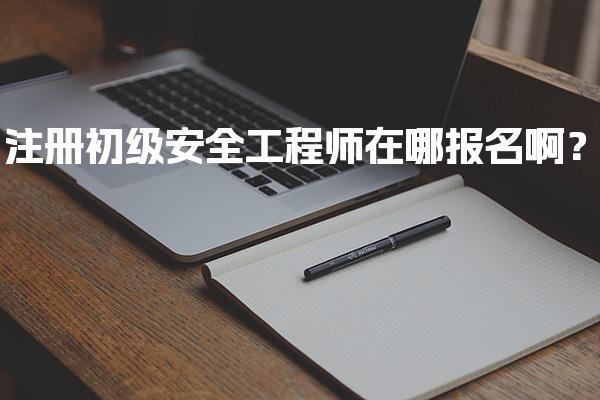 注册初级安全工程师在哪报名啊？流程与省份入口一览