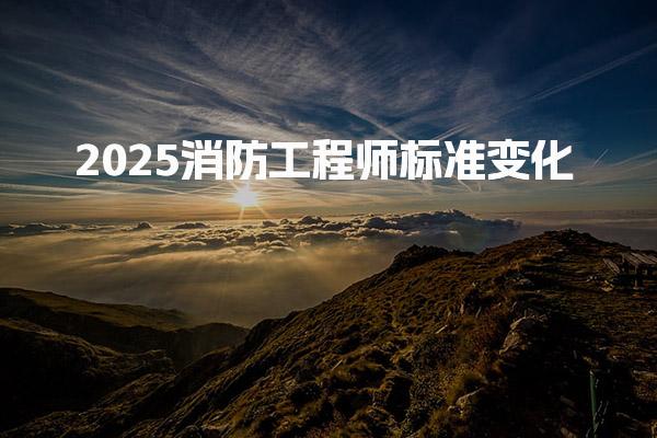 2025消防工程师标准变化 考试模式与报考条件升级