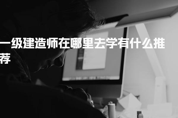 一级建造师在哪里去学，有什么推荐