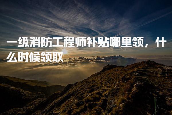 一级消防工程师补贴哪里领，什么时候领取