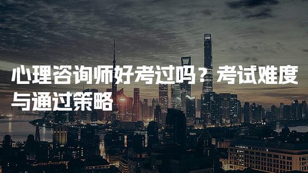 心理咨询师好考过吗？考试难度与通过策略
