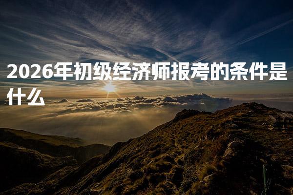 2026年初级经济师报考的条件是什么 报名时间与入口