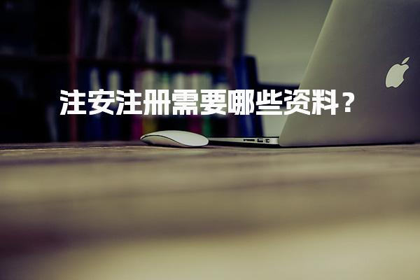 注安注册需要哪些资料？完整指南助你顺利通过注册