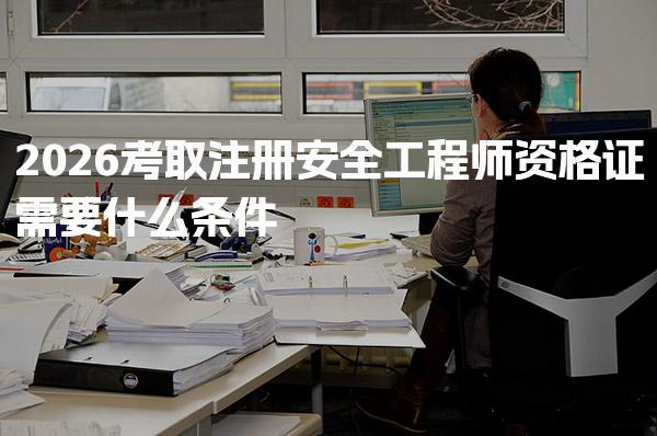 2026考取注册安全工程师资格证需要什么条件 考试科目与免试政策