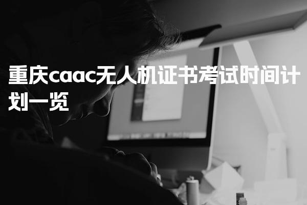 重庆caac无人机证书考试时间计划一览，全年考试计划