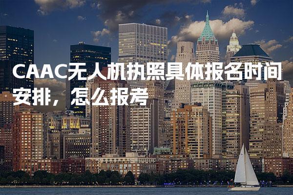CAAC无人机执照具体报名时间安排，怎么报考