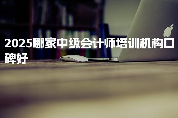 2025哪家中级会计师培训机构口碑好，正规网校推荐